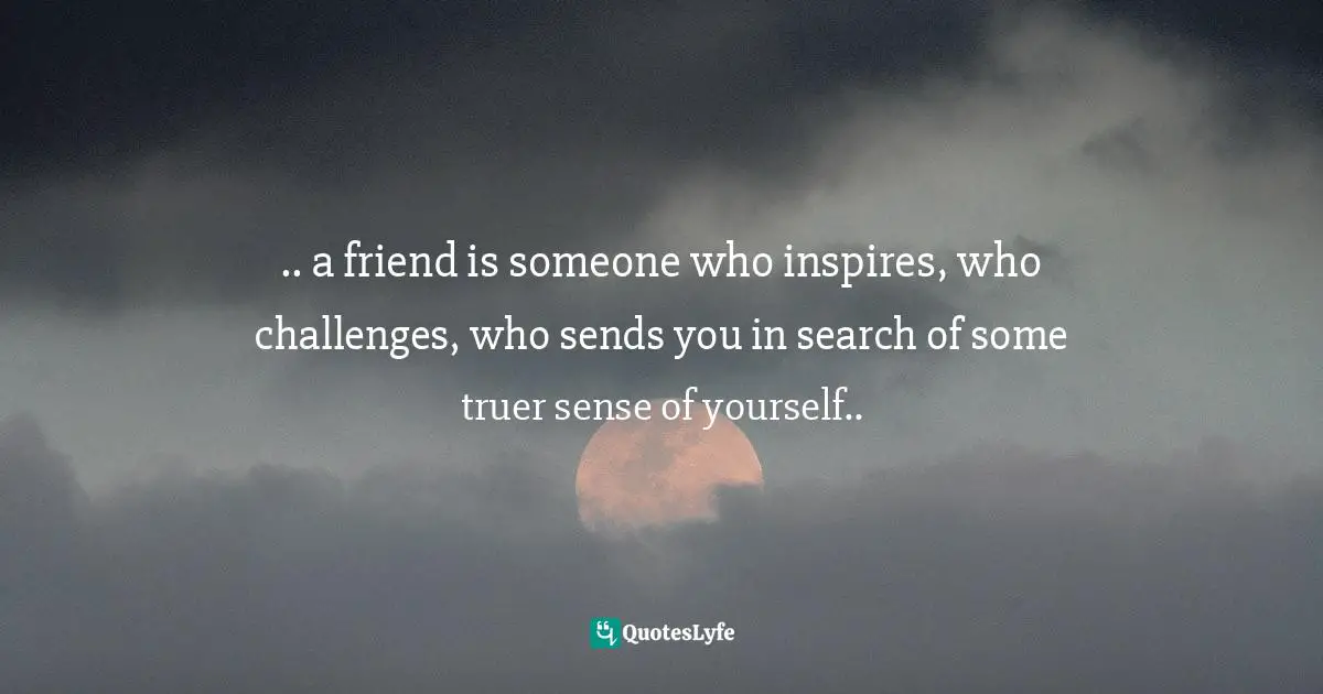 .. a friend is someone who inspires, who challenges, who sends you in search of some truer sense of yourself..