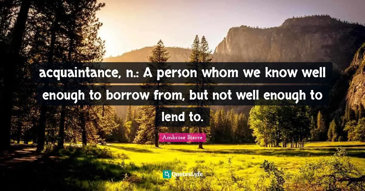 acquaintance, n.: A person whom we know well enough to borrow from, but not well enough to lend to.