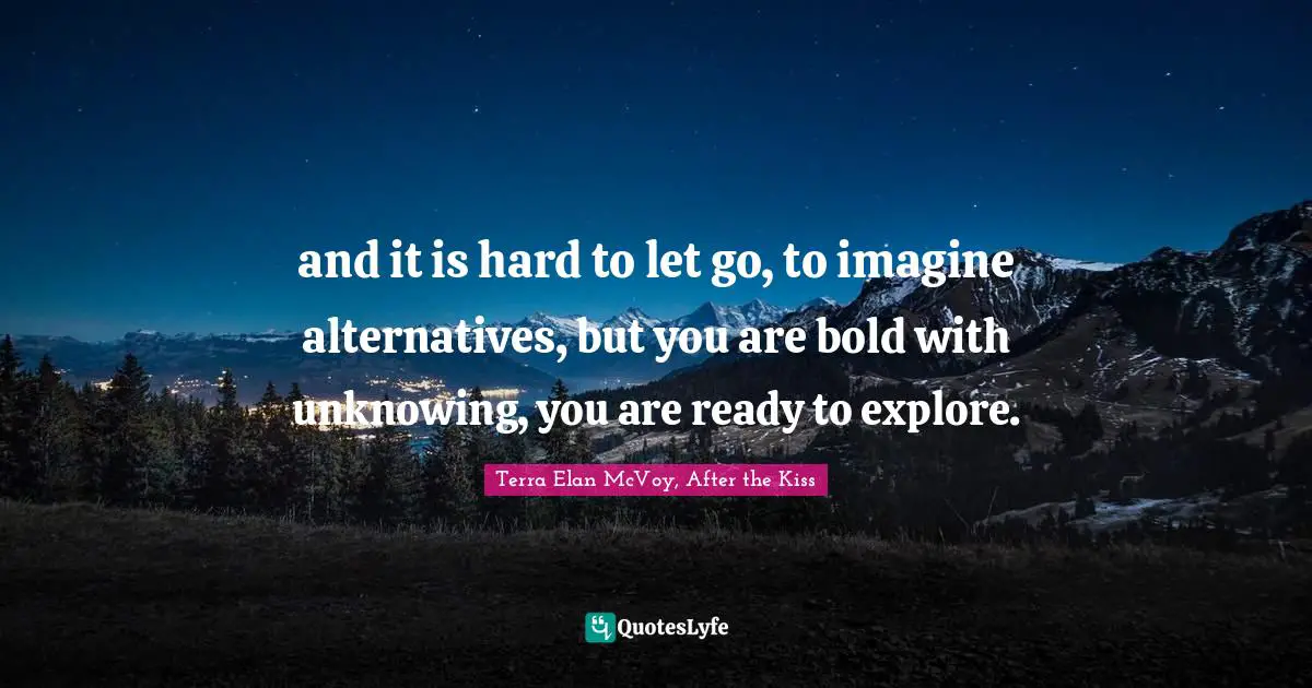 and it is hard to let go, to imagine alternatives, but you are bold with unknowing, you are ready to explore.