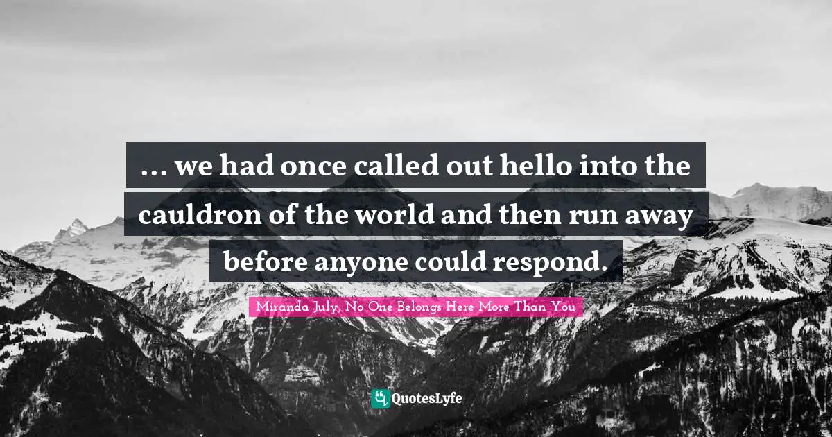 ... we had once called out hello into the cauldron of the world and then run away before anyone could respond.