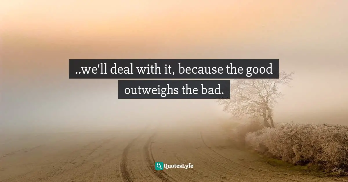 ..we'll deal with it, because the good outweighs the bad.