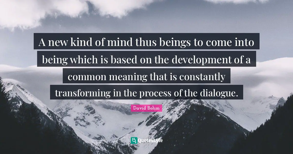 David Bohm Quotes: "A new kind of mind thus beings to come into being which is based on the development of a common meaning that is constantly transforming in the process of the dialogue."