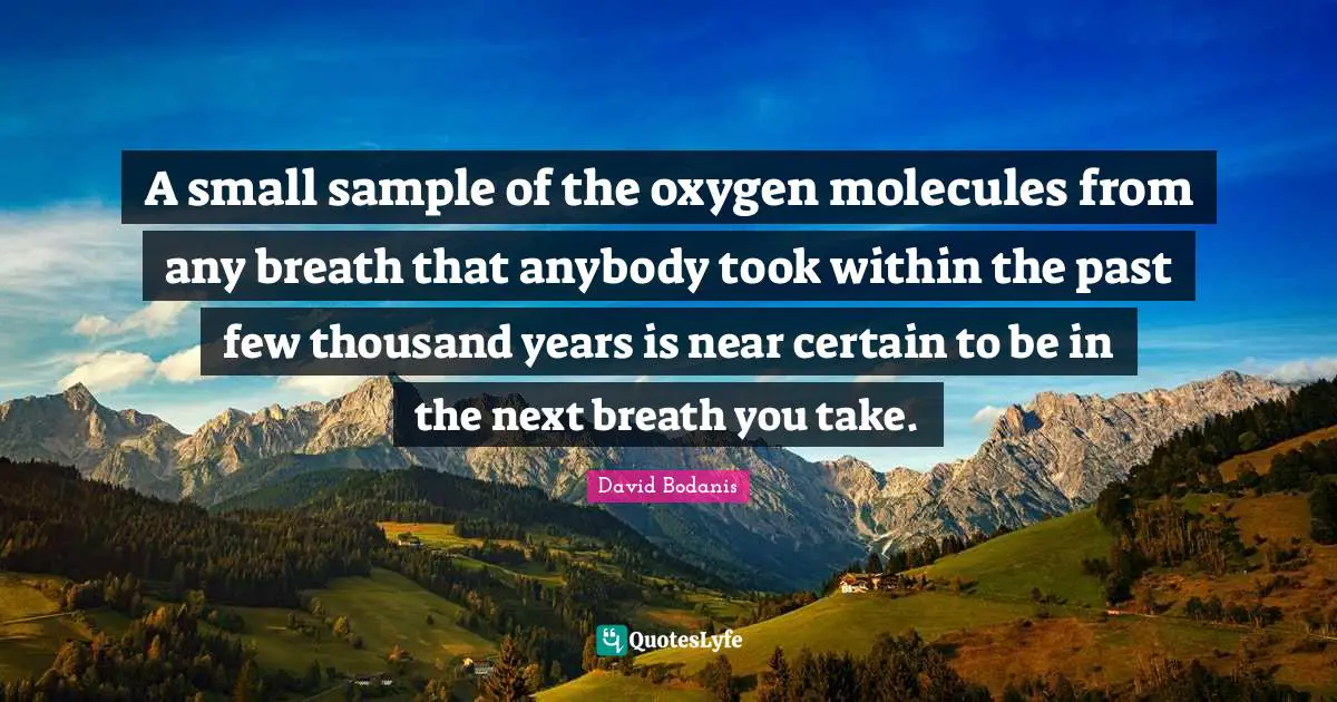 A small sample of the oxygen molecules from any breath that anybody took within the past few thousand years is near certain to be in the next breath you take.