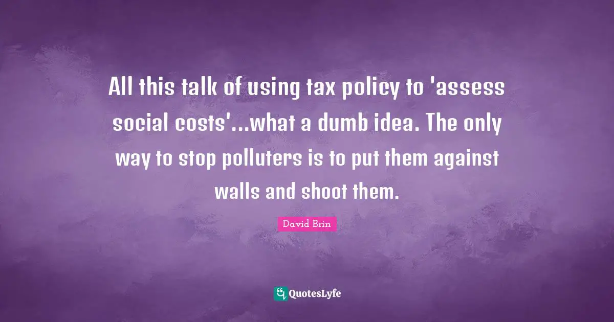David Brin Quotes: "All this talk of using tax policy to 'assess social costs'...what a dumb idea. The only way to stop polluters is to put them against walls and shoot them."