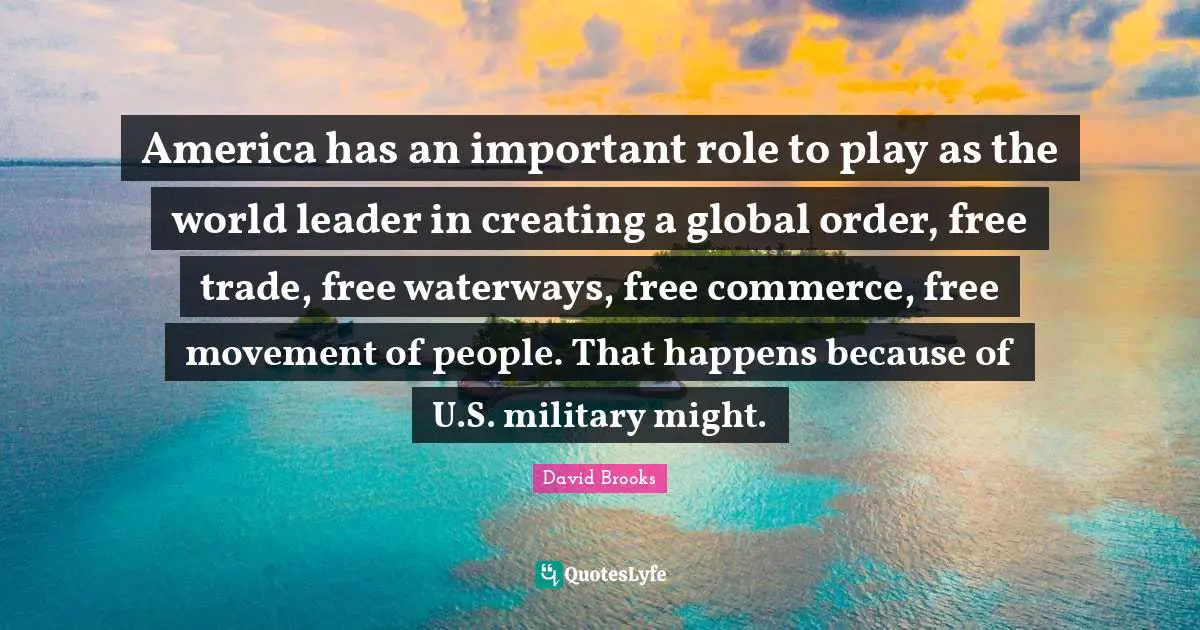 America has an important role to play as the world leader in creating a global order, free trade, free waterways, free commerce, free movement of people. That happens because of U.S. military might.