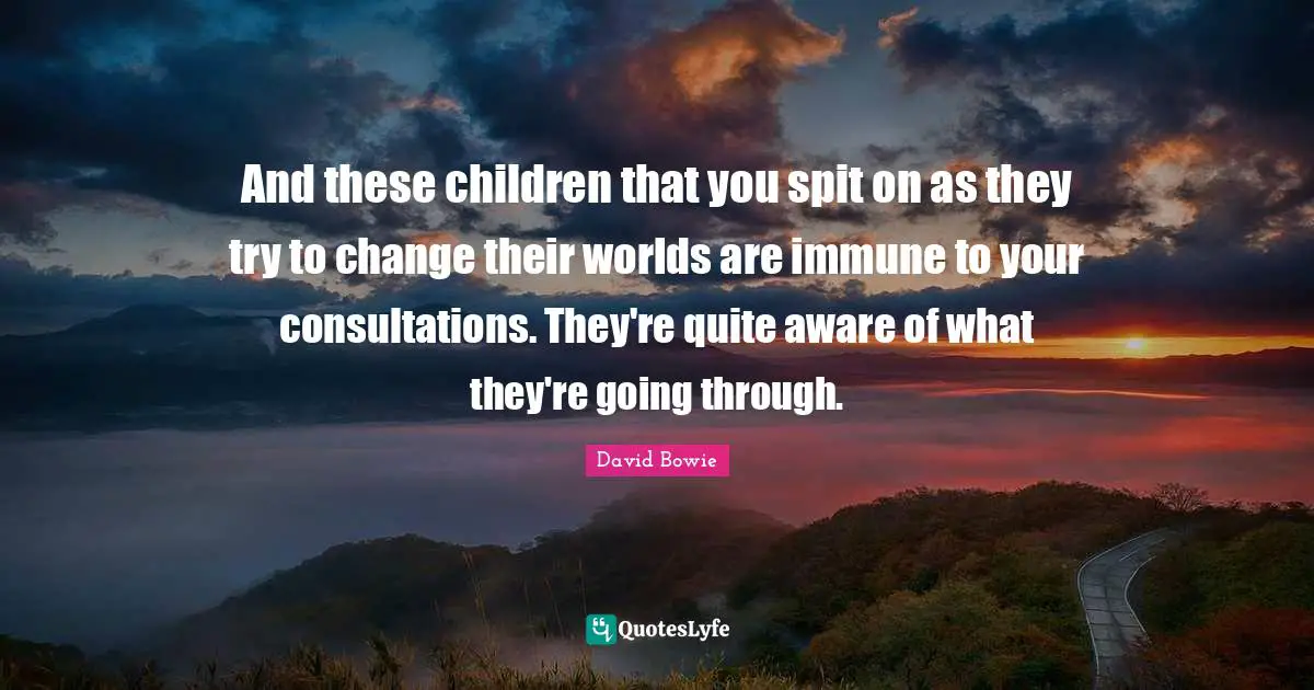 And these children that you spit on as they try to change their worlds are immune to your consultations. They're quite aware of what they're going through.