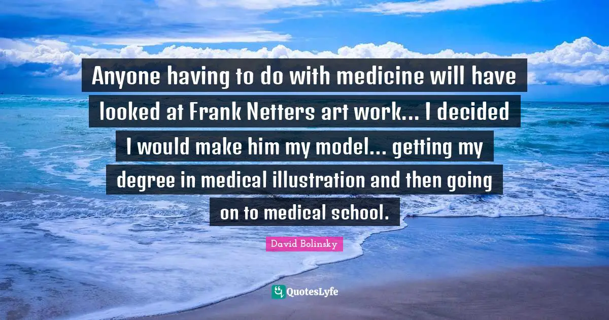 Anyone having to do with medicine will have looked at Frank Netters art work... I decided I would make him my model... getting my degree in medical illustration and then going on to medical school.