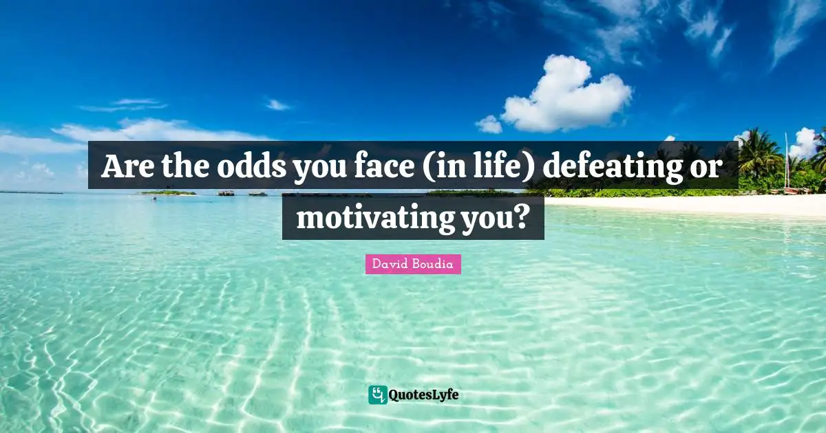 Are the odds you face (in life) defeating or motivating you?