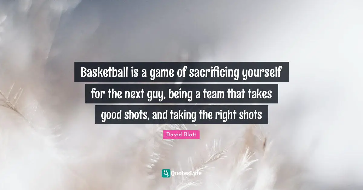 Basketball is a game of sacrificing yourself for the next guy, being a team that takes good shots, and taking the right shots