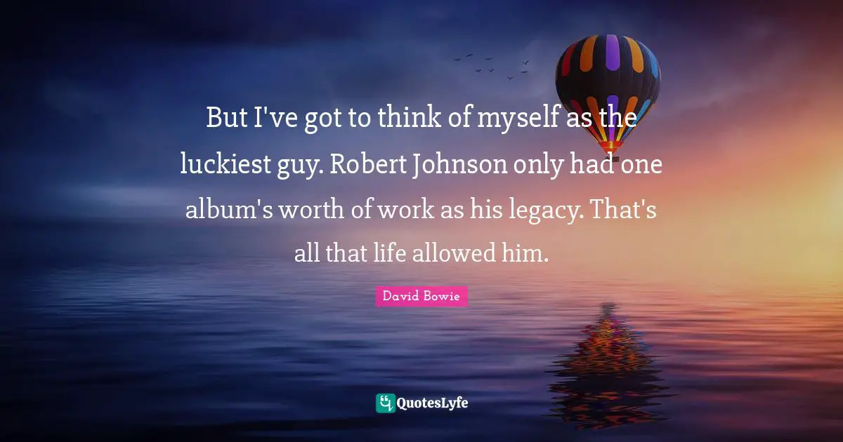 But I've got to think of myself as the luckiest guy. Robert Johnson only had one album's worth of work as his legacy. That's all that life allowed him.