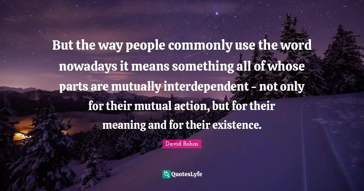 David Bohm Quotes: "But the way people commonly use the word nowadays it means something all of whose parts are mutually interdependent - not only for their mutual action, but for their meaning and for their existence."