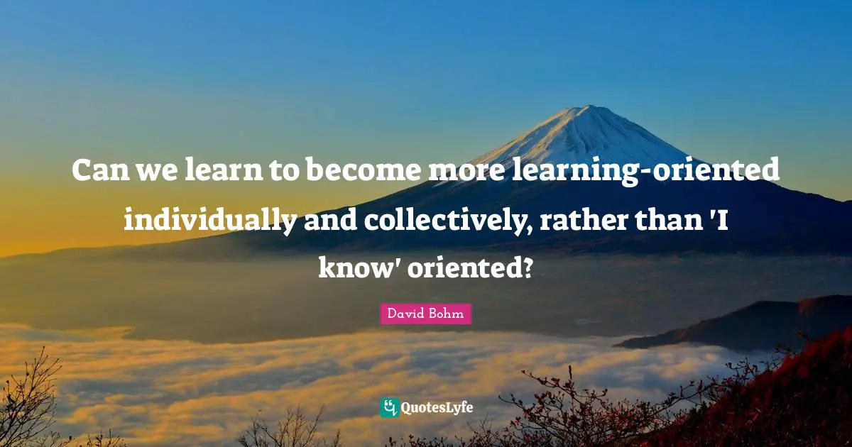 David Bohm Quotes: "Can we learn to become more learning-oriented individually and collectively, rather than 'I know' oriented?"