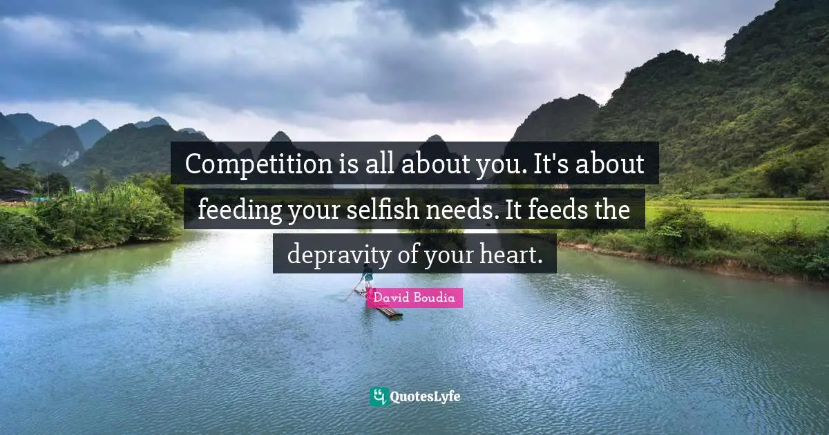 Competition is all about you. It's about feeding your selfish needs. It feeds the depravity of your heart.