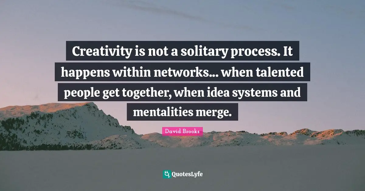 Creativity is not a solitary process. It happens within networks... when talented people get together, when idea systems and mentalities merge.