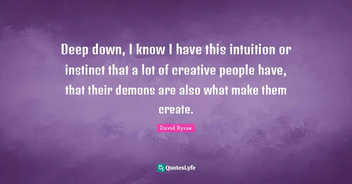 Deep down, I know I have this intuition or instinct that a lot of creative people have, that their demons are also what make them create.