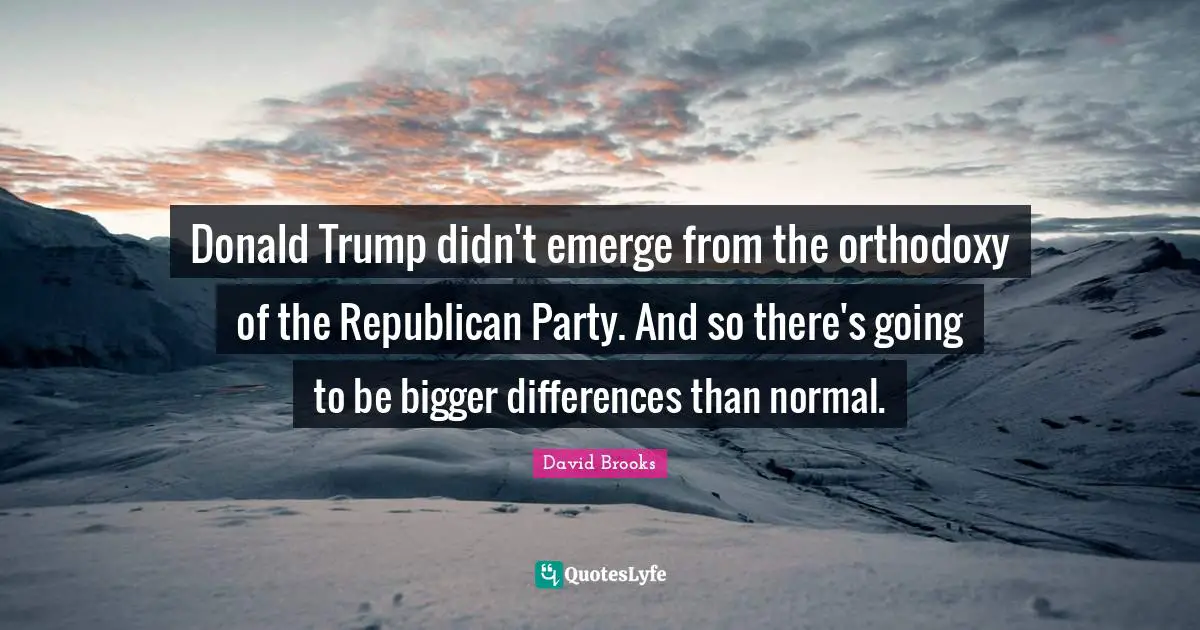 Donald Trump didn't emerge from the orthodoxy of the Republican Party. And so there's going to be bigger differences than normal.