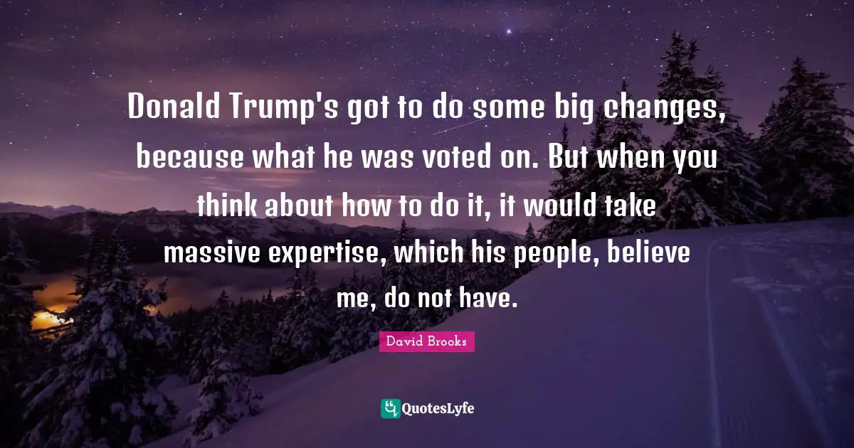 Donald Trump's got to do some big changes, because what he was voted on. But when you think about how to do it, it would take massive expertise, which his people, believe me, do not have.