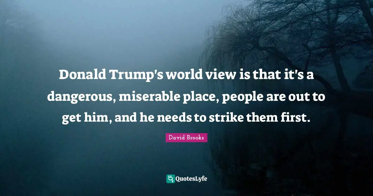 Donald Trump's world view is that it's a dangerous, miserable place, people are out to get him, and he needs to strike them first.