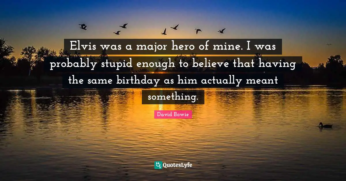 Elvis was a major hero of mine. I was probably stupid enough to believe that having the same birthday as him actually meant something.