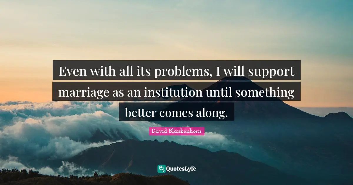 Even with all its problems, I will support marriage as an institution until something better comes along.