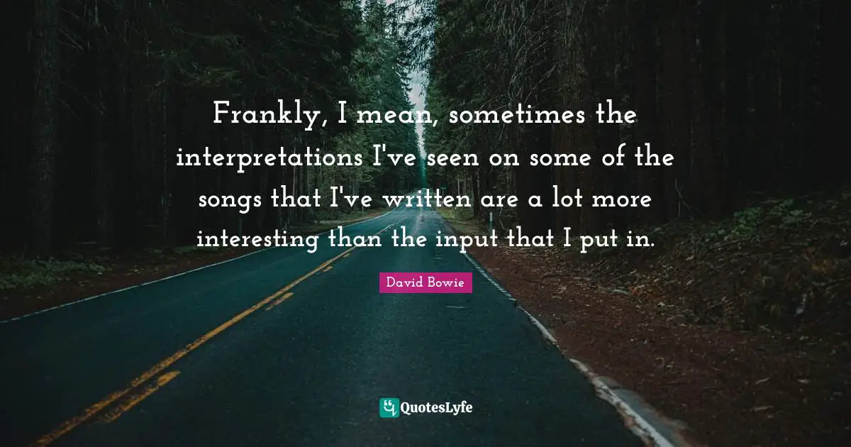 Frankly, I mean, sometimes the interpretations I've seen on some of the songs that I've written are a lot more interesting than the input that I put in.