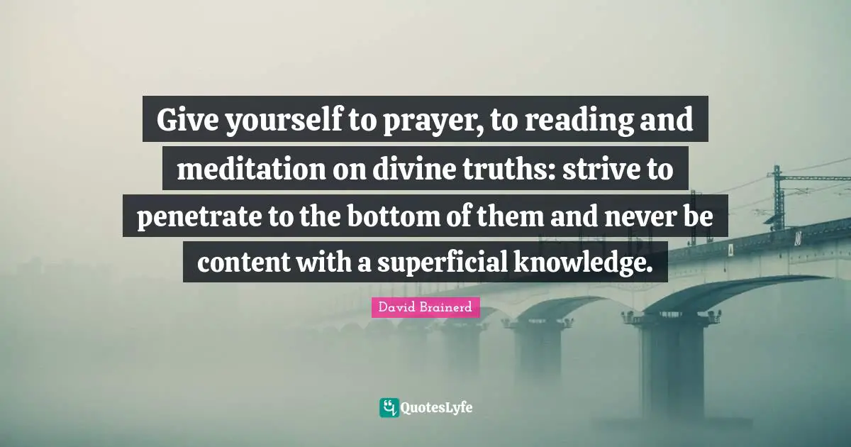 David Brainerd Quotes: Give yourself to prayer, to reading and meditation on divine truths: strive to penetrate to the bottom of them and never be content with a superficial knowledge.