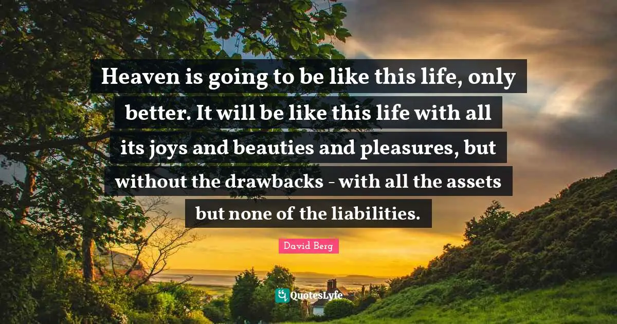 Heaven is going to be like this life, only better. It will be like this life with all its joys and beauties and pleasures, but without the drawbacks - with all the assets but none of the liabilities.