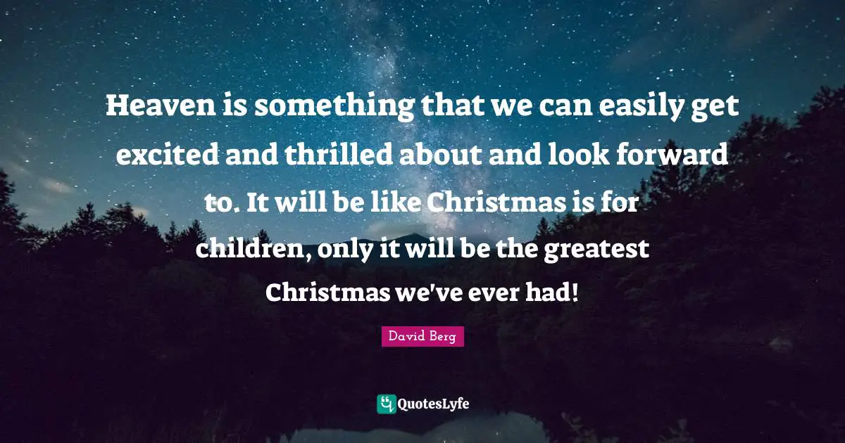 Heaven is something that we can easily get excited and thrilled about and look forward to. It will be like Christmas is for children, only it will be the greatest Christmas we've ever had!