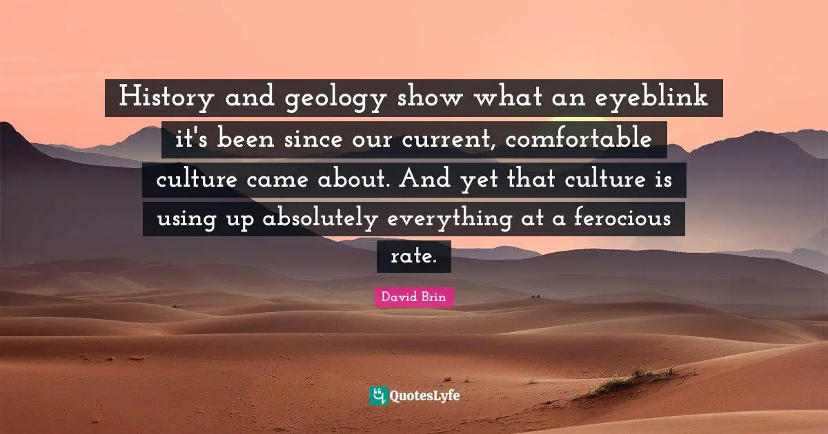 David Brin Quotes: "History and geology show what an eyeblink it's been since our current, comfortable culture came about. And yet that culture is using up absolutely everything at a ferocious rate."