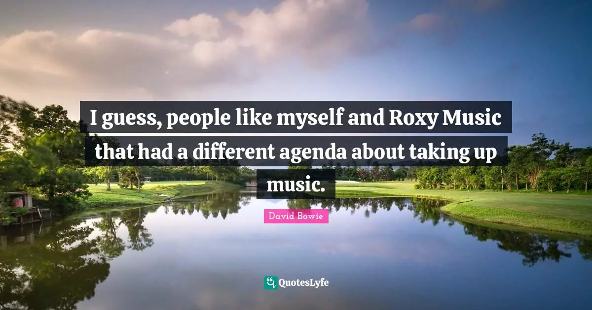 I guess, people like myself and Roxy Music that had a different agenda about taking up music.