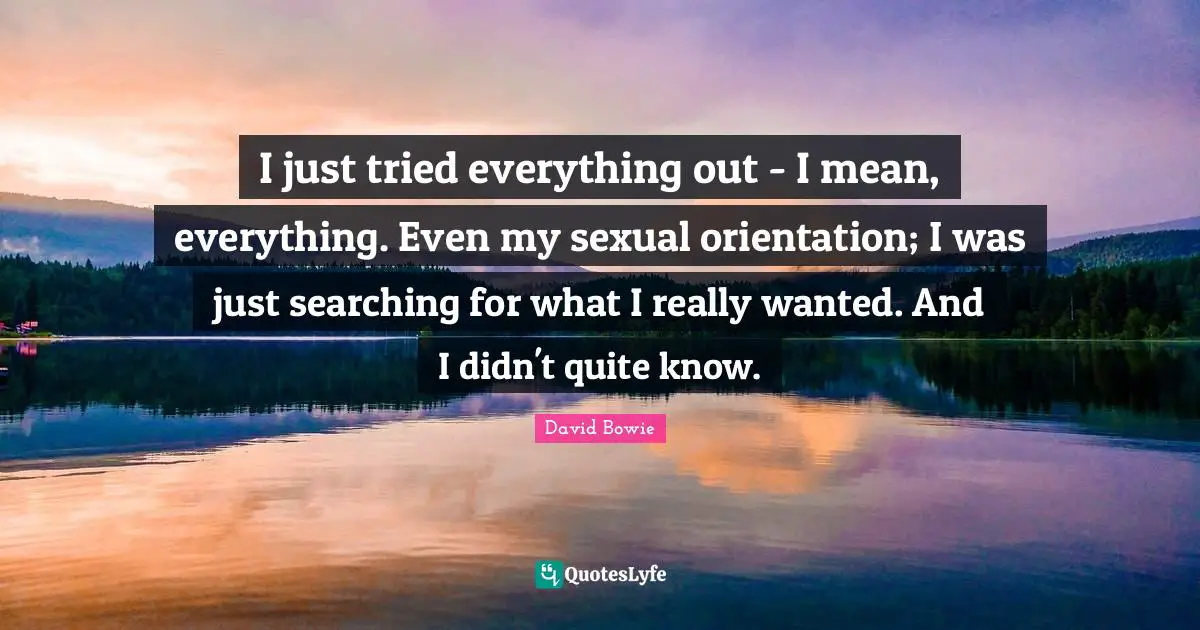 I just tried everything out - I mean, everything. Even my sexual orientation; I was just searching for what I really wanted. And I didn't quite know.