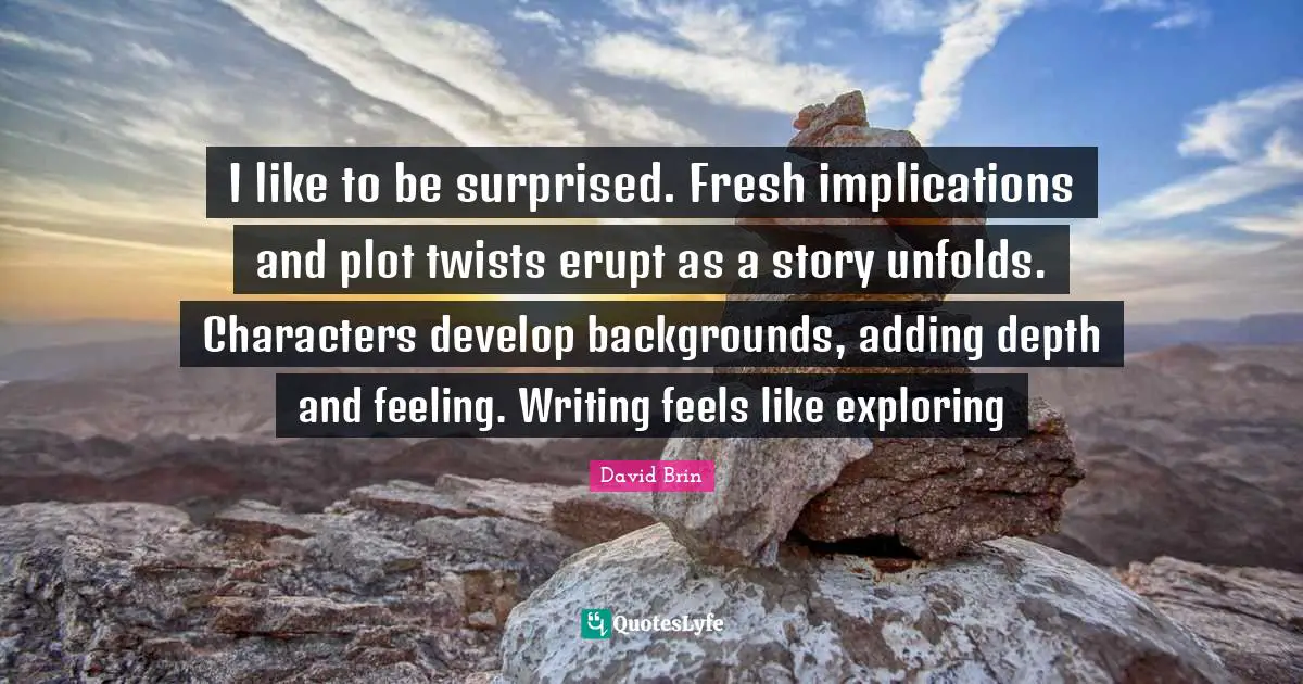 David Brin Quotes: "I like to be surprised. Fresh implications and plot twists erupt as a story unfolds. Characters develop backgrounds, adding depth and feeling. Writing feels like exploring"