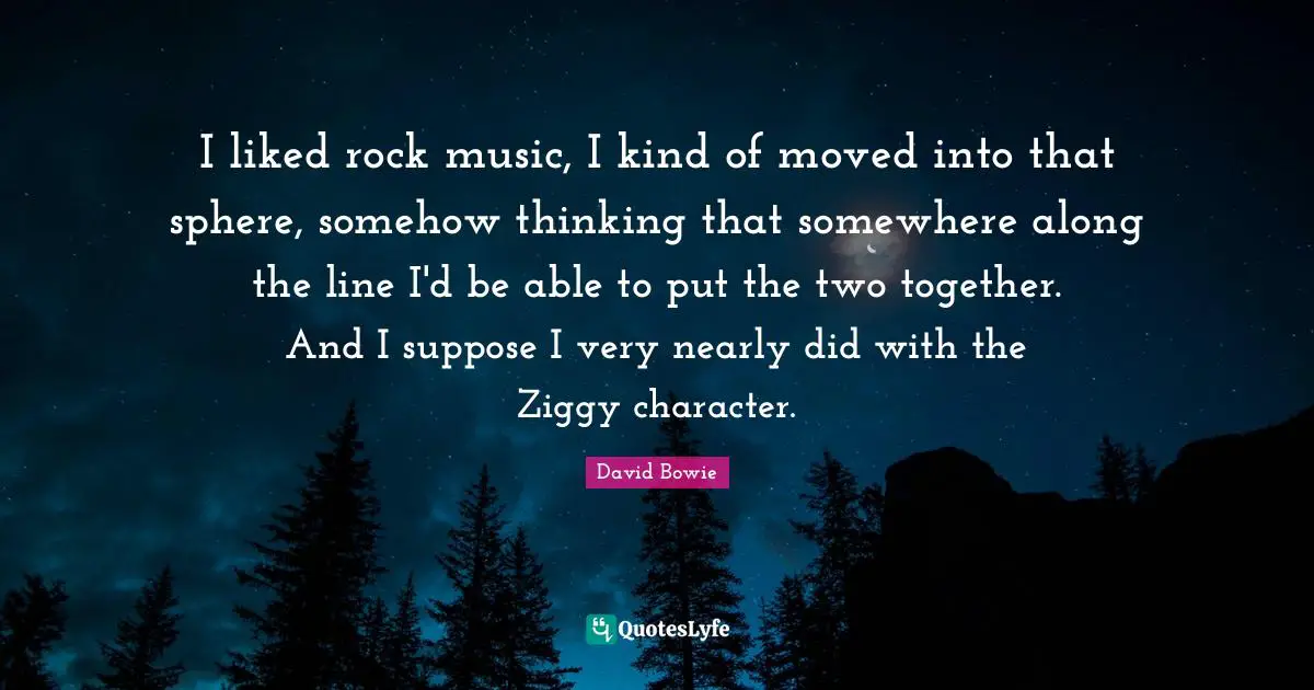 I liked rock music, I kind of moved into that sphere, somehow thinking that somewhere along the line I'd be able to put the two together. And I suppose I very nearly did with the Ziggy character.