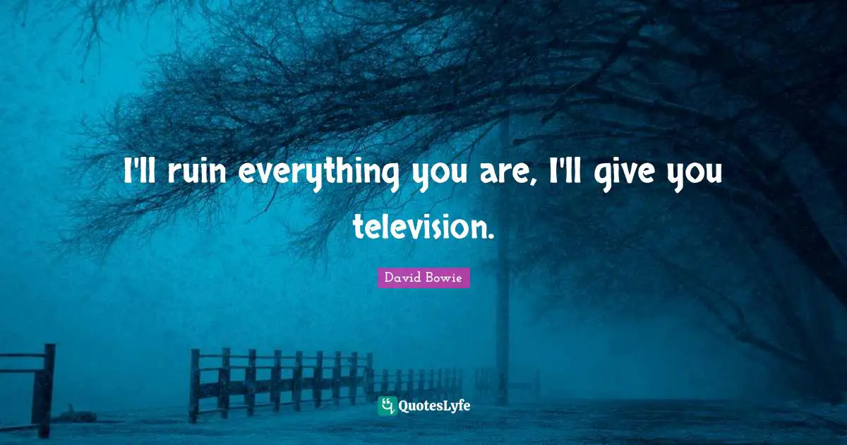 I'll ruin everything you are, I'll give you television.