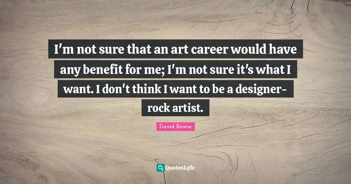 I'm not sure that an art career would have any benefit for me; I'm not sure it's what I want. I don't think I want to be a designer-rock artist.