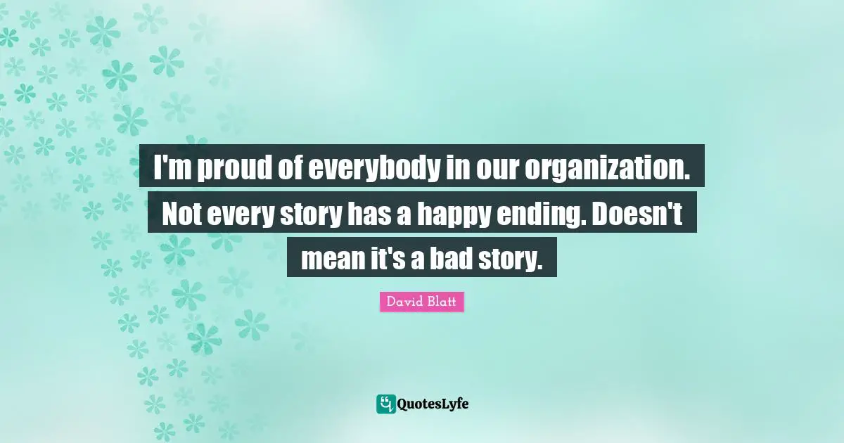I'm proud of everybody in our organization. Not every story has a happy ending. Doesn't mean it's a bad story.
