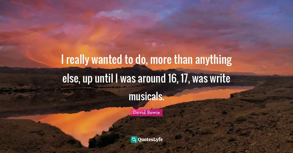 I really wanted to do, more than anything else, up until I was around 16, 17, was write musicals.
