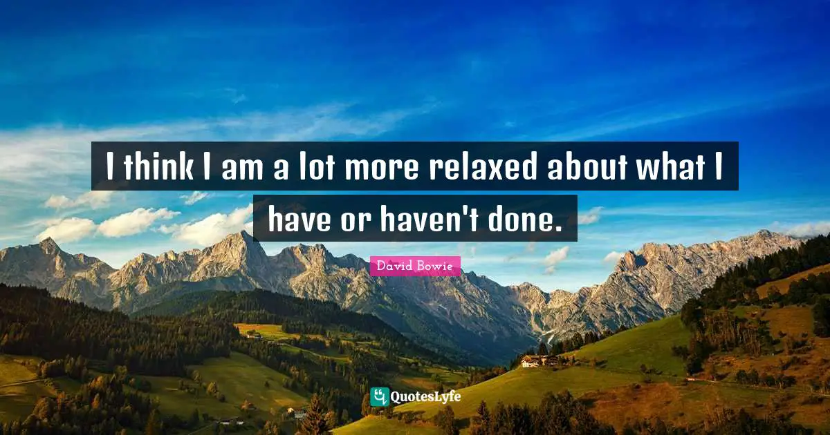 I think I am a lot more relaxed about what I have or haven't done.