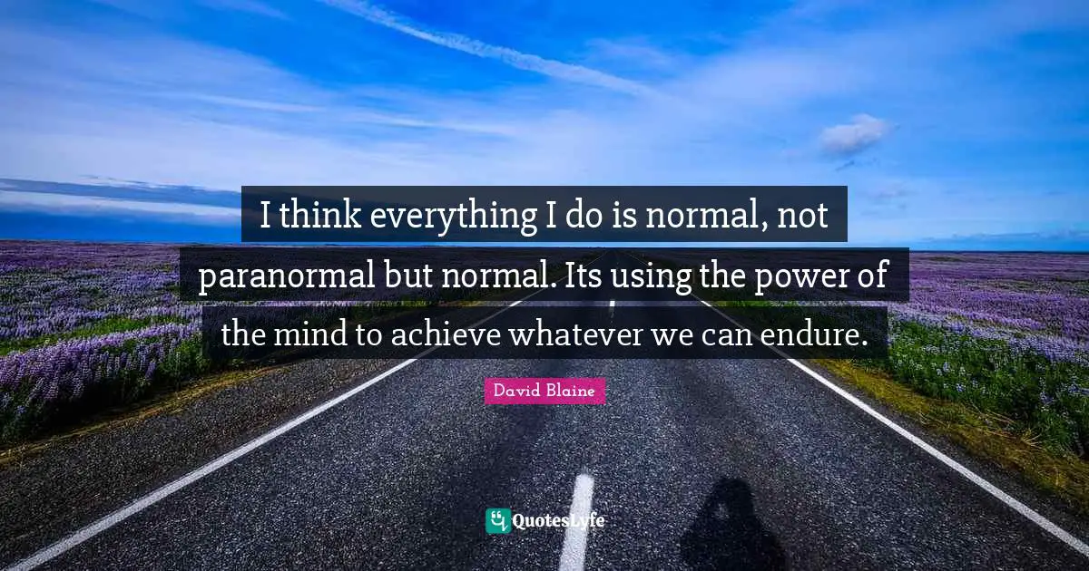 I think everything I do is normal, not paranormal but normal. Its using the power of the mind to achieve whatever we can endure.