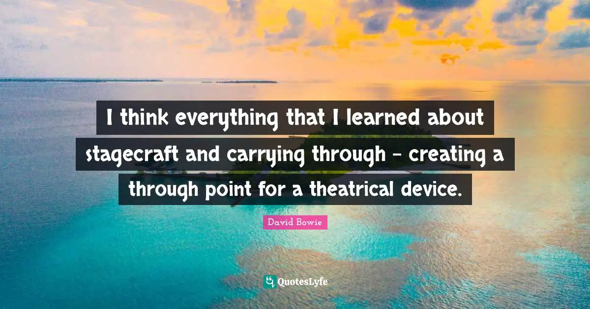 I think everything that I learned about stagecraft and carrying through - creating a through point for a theatrical device.