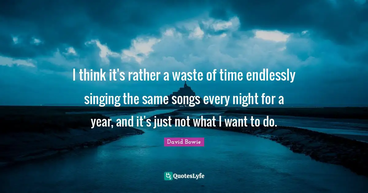 I think it's rather a waste of time endlessly singing the same songs every night for a year, and it's just not what I want to do.
