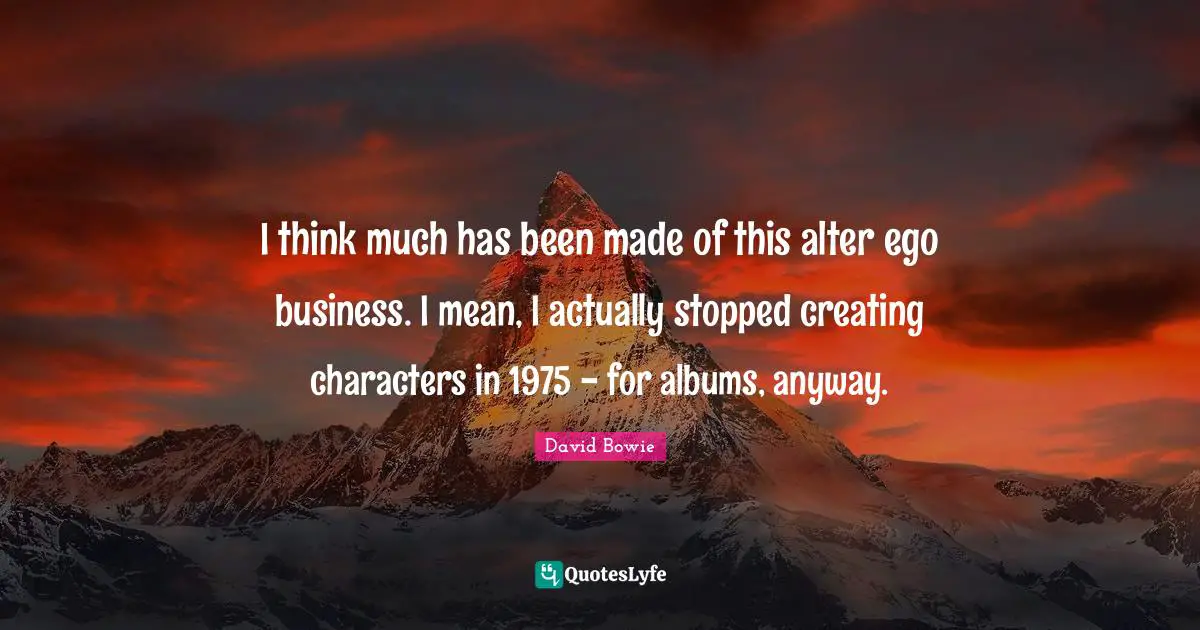 I think much has been made of this alter ego business. I mean, I actually stopped creating characters in 1975 - for albums, anyway.