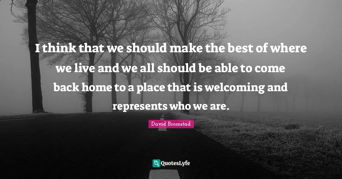 I think that we should make the best of where we live and we all should be able to come back home to a place that is welcoming and represents who we are.