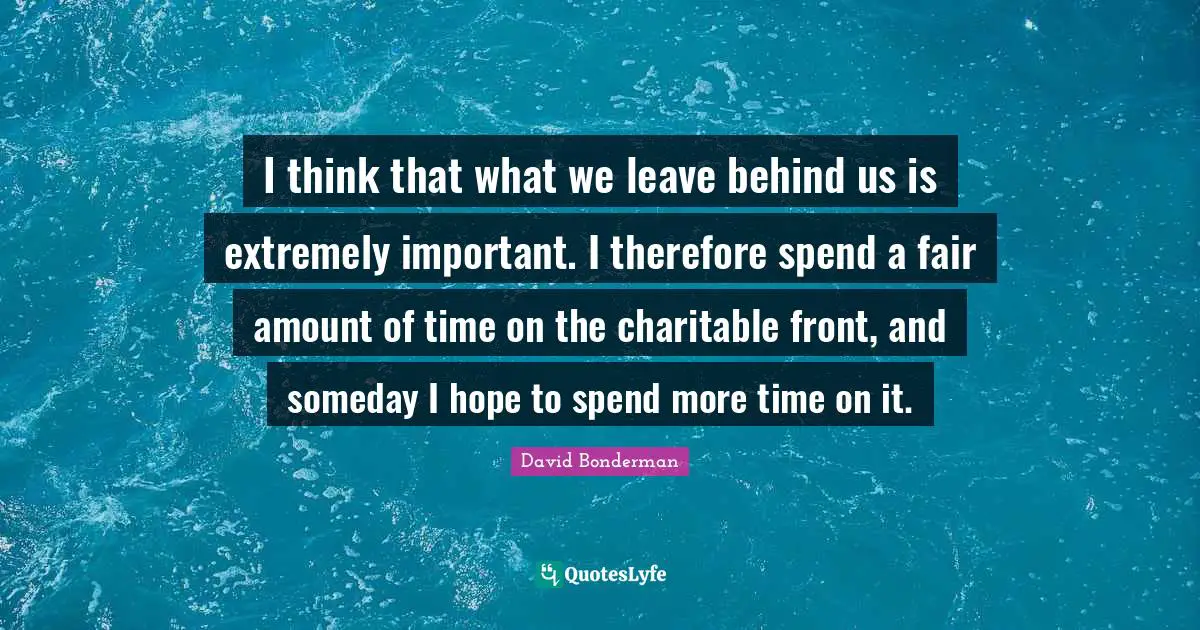 I think that what we leave behind us is extremely important. I therefore spend a fair amount of time on the charitable front, and someday I hope to spend more time on it.