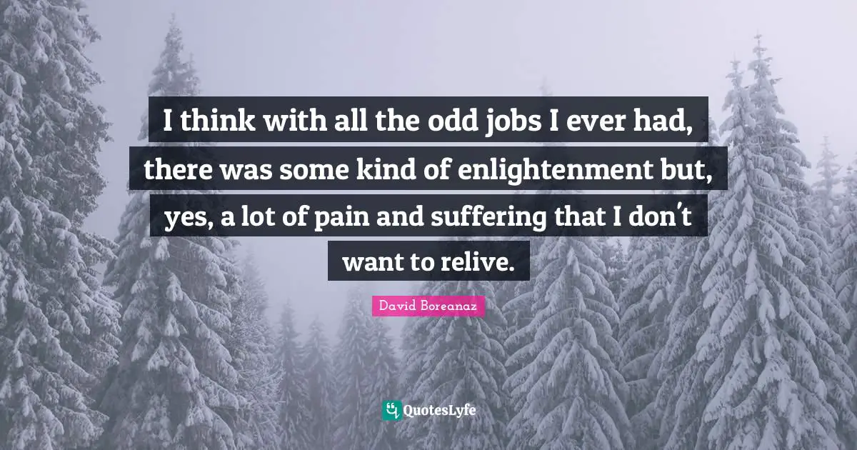 I think with all the odd jobs I ever had, there was some kind of enlightenment but, yes, a lot of pain and suffering that I don't want to relive.