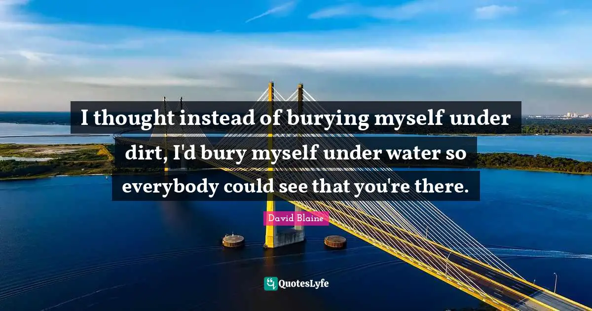 I thought instead of burying myself under dirt, I'd bury myself under water so everybody could see that you're there.