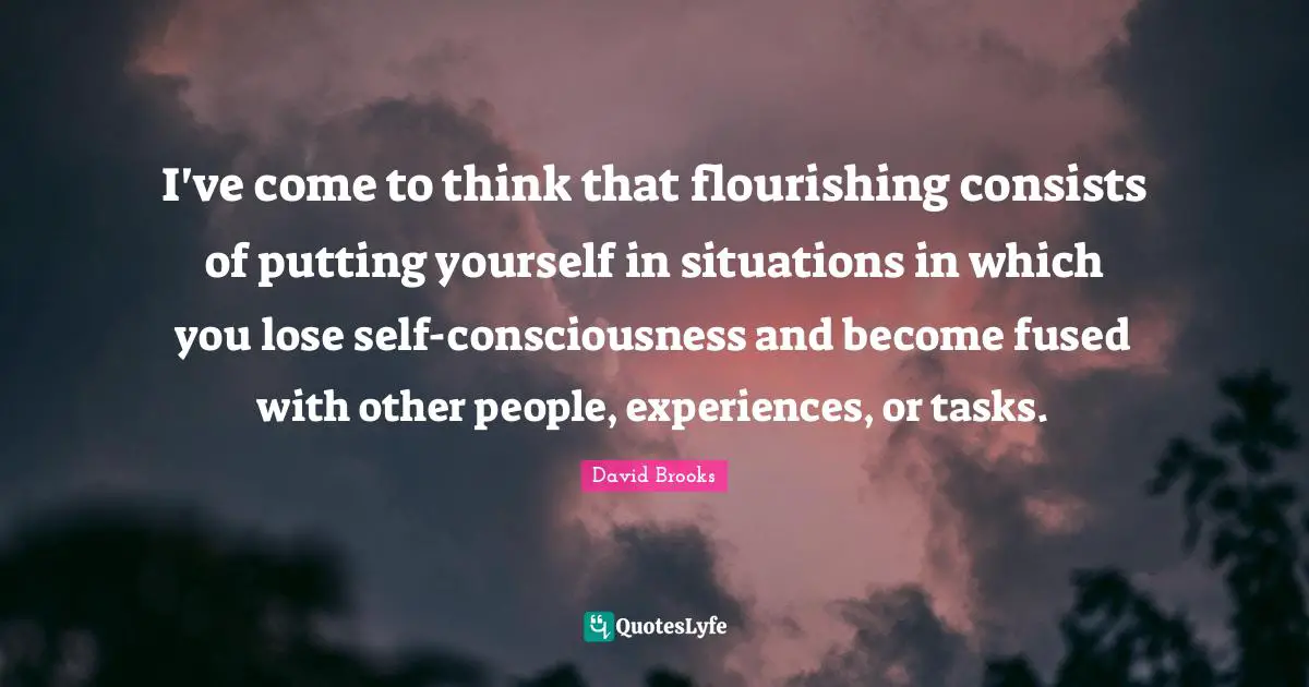 I've come to think that flourishing consists of putting yourself in situations in which you lose self-consciousness and become fused with other people, experiences, or tasks.