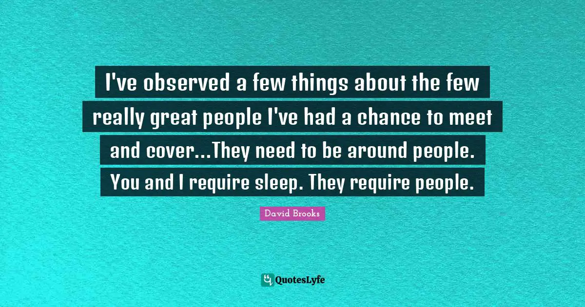 I've observed a few things about the few really great people I've had a chance to meet and cover...They need to be around people. You and I require sleep. They require people.