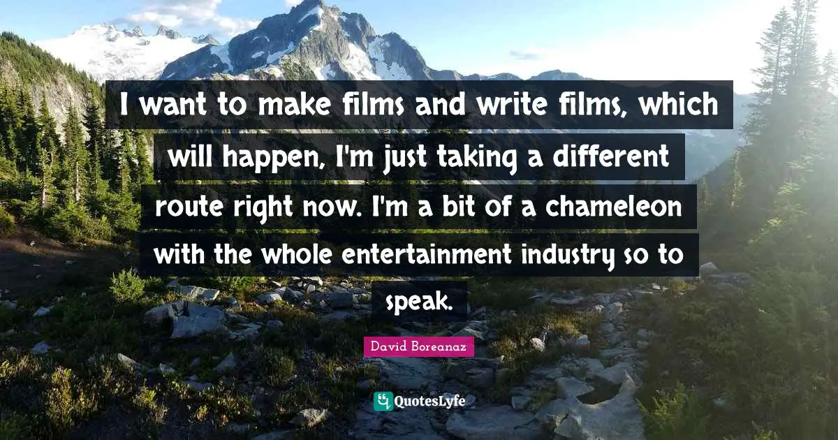 I want to make films and write films, which will happen, I'm just taking a different route right now. I'm a bit of a chameleon with the whole entertainment industry so to speak.