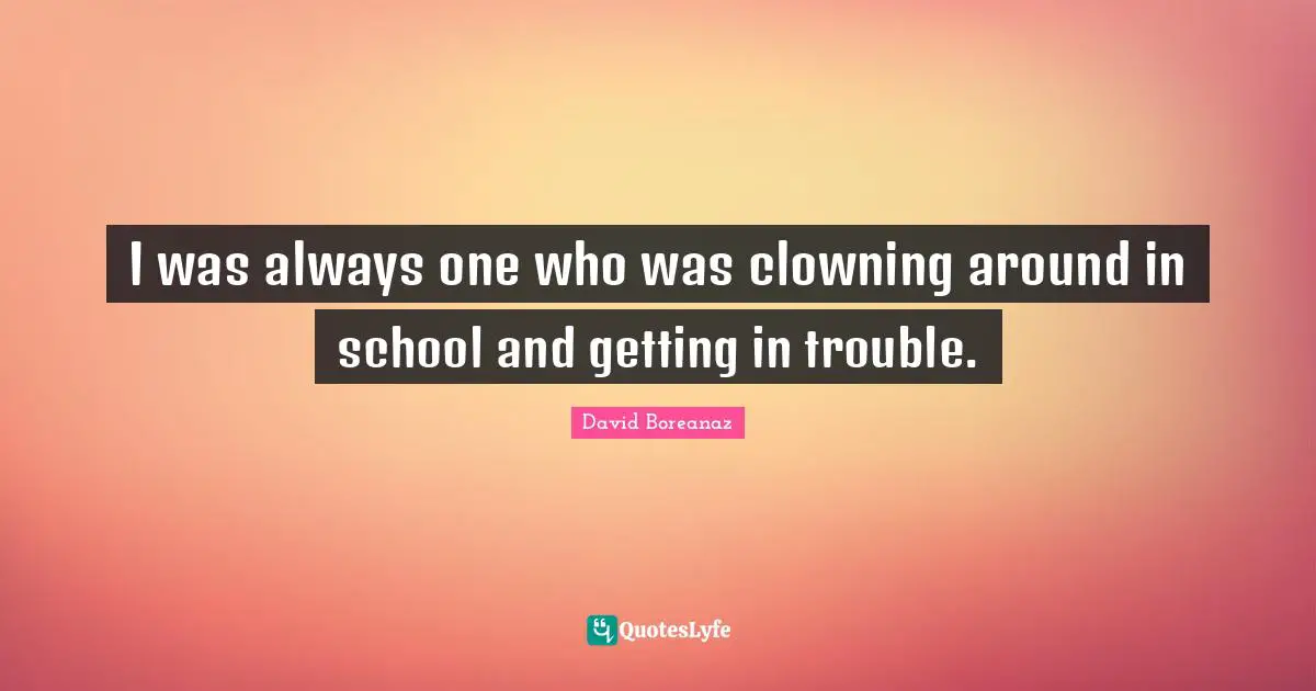 I was always one who was clowning around in school and getting in trouble.